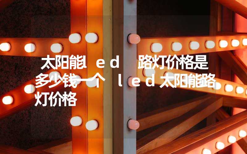 太阳能led 路灯价格是多少钱一个 led太阳能路灯价格